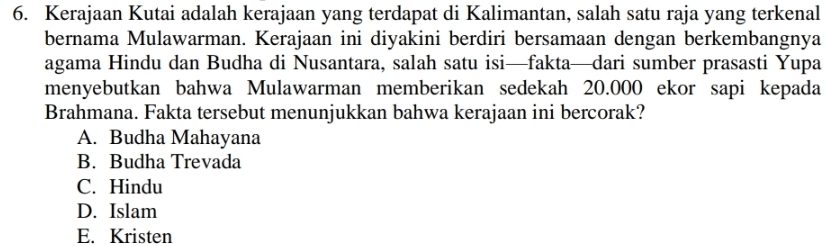 Kerajaan Kutai adalah kerajaan yang terdapat di Kalimantan, salah satu raja yang terkenal
bernama Mulawarman. Kerajaan ini diyakini berdiri bersamaan dengan berkembangnya
agama Hindu dan Budha di Nusantara, salah satu isi—fakta—dari sumber prasasti Yupa
menyebutkan bahwa Mulawarman memberikan sedekah 20.000 ekor sapi kepada
Brahmana. Fakta tersebut menunjukkan bahwa kerajaan ini bercorak?
A. Budha Mahayana
B. Budha Trevada
C. Hindu
D. Islam
E. Kristen