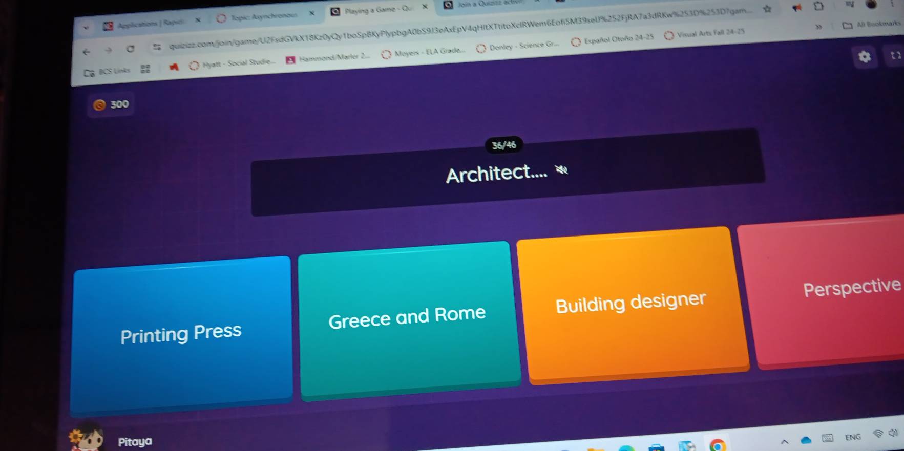 Applications | Rapió Topic: Asynchronaus Playing a Game - Qi Join a Quizizz act 
% quizizz.com/join/game/U2FsdGVkX18Kz0yQy1boSpBKyPlypbgA0bS9J3eAxEpV4qHItXTtitoXclRWem6Eofi5M39seU%252FjRA7a3dRKw%253D%253D7gam..... 
Español Otoño 24-25 Visual Arts Fall 24-25 All Bookmarks 
BCS Links Hyatt - Social Studie.. Hammond/Marler 2.. Moyers - ELA Grade. ) Donley - Science Gr.... 
300 
36/46 
Architect.... 
Printing Press Greece and Rome Building designer Perspective 
Pitaya 
ENG