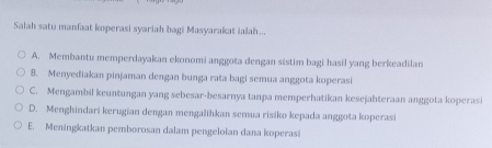 Salah satu manfaat koperasi syariah bagi Masyarakat ialah...
A. Membantu memperdayakan ekonomi anggota dengan sistim bagi hasil yang berkeadilan
8. Menyediakan pinjaman dengan bunga rata bagi semua anggota koperasi
C. Mengambil keuntungan yang sebesar-besarnya tanpa memperhatikan kesejahteraan anggota koperasi
D. Menghindari kerugian dengan mengalihkan semua risiko kepada anggota koperasi
E. Meningkatkan pemborosan dalam pengelolan dana koperasi