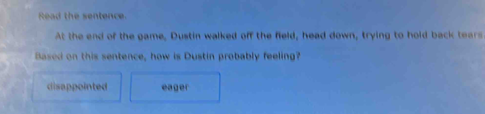 Read the sentence.
At the end of the game, Dustin walked off the field, head down, trying to hold back tears
Based on this sentence, how is Dustin probably feeling?
disappointed eager