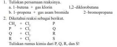 Tuliskan persamaan reaksinya. 
a. 1 -butena + gas klorin 1, 2 -diklorobutana 
b. 1 -propena + gas asam bromida 2 -bromopropana 
2. Diketahui reaksi sebagai berikut.
CH_4+Cl_2 P
P+Cl_2 Q
Q+Cl_2 R
R+Cl_2 S
Tuliskan rumus kimia dari P, Q, R, dan S!