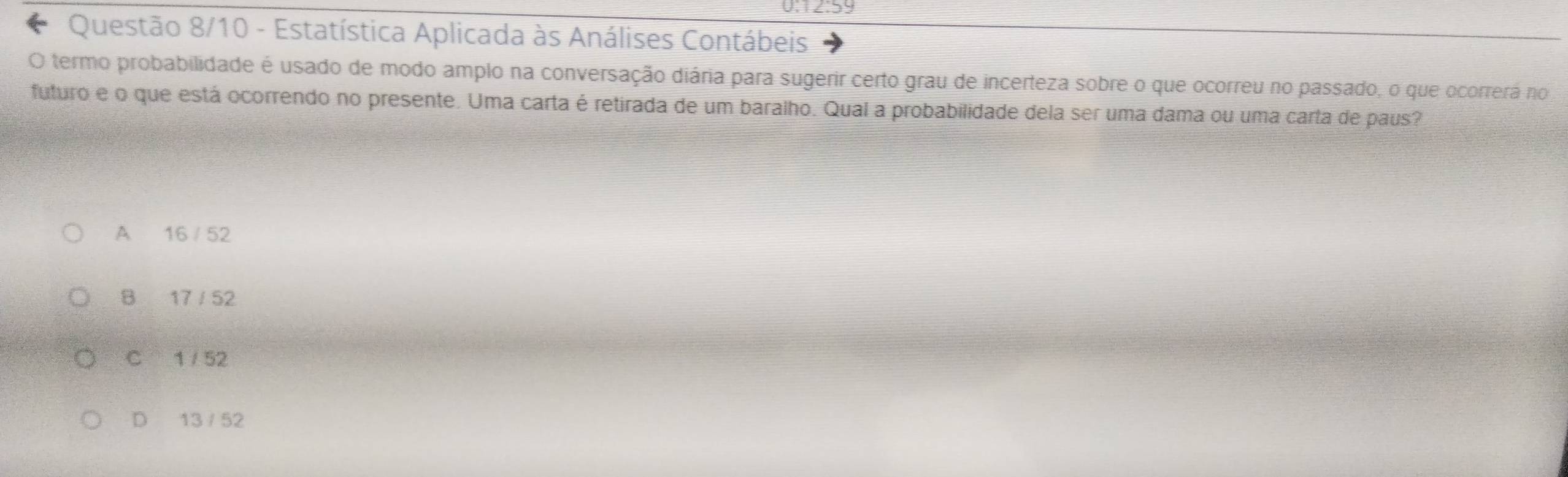 0:12:59
Questão 8/10 - Estatística Aplicada às Análises Contábeis
O termo probabilidade é usado de modo amplo na conversação diária para sugerir certo grau de incerteza sobre o que ocorreu no passado, o que ocorrerá no
futuro e o que está ocorrendo no presente. Uma carta é retirada de um baralho. Qual a probabilidade dela ser uma dama ou uma carta de paus?
A 16 / 52
B 17 / 52
C 1 / 52
D 13 / 52