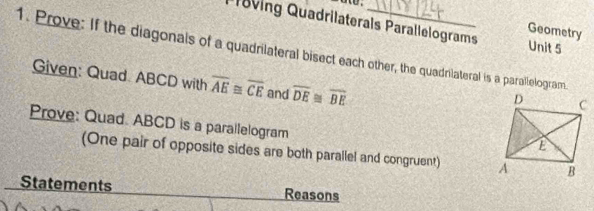 l8ving Quadrilaterals Parallelograms Unit 5 
Geometry 
1. Prove: If the diagonals of a quadrilateral bisect each other, the quadnlateral is a parallelogram. 
Given: Quad. ABCD with overline AE≌ overline CE and overline DE≌ overline BE
Prove: Quad. ABCD is a parallelogram 
(One pair of opposite sides are both parallel and congruent) 
Statements Reasons