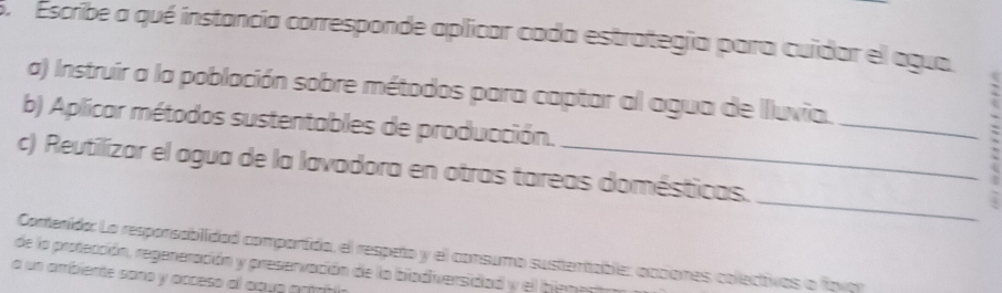 Escribe a qué instancía corresponde aplicar cada estrategia para cuidar el agua 
a) Instruir a la población sobre métodos para captar al agua de Iluvia. 
b) Aplicar métodos sustentables de producción. 
_ 
. 
_ 
c) Reutilizar el agua de la lavadora en otras tareas domésticas. 
Conterído: La resporsabilidad comportida, el respeto y el consumo sustentable: occiones colectivos o fovoo 
de la protección, regeneración y preservación de la biadiversidad y el hiena 
a un ambiente sono y acceso al agu a a r