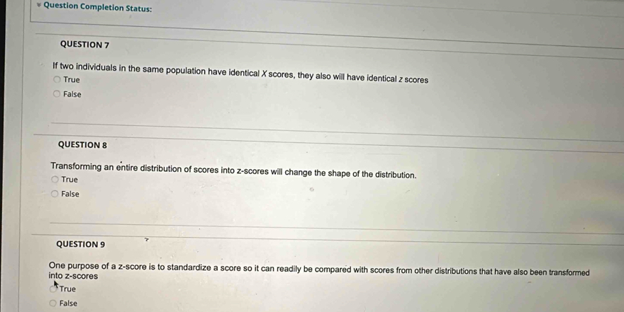 Question Completion Status:
QUESTION 7
If two individuals in the same population have identical X scores, they also will have identical z scores
True
False
QUESTION 8
Transforming an entire distribution of scores into z-scores will change the shape of the distribution.
True
False
QUESTION 9
One purpose of a z-score is to standardize a score so it can readily be compared with scores from other distributions that have also been transformed
into z-scores
True
False