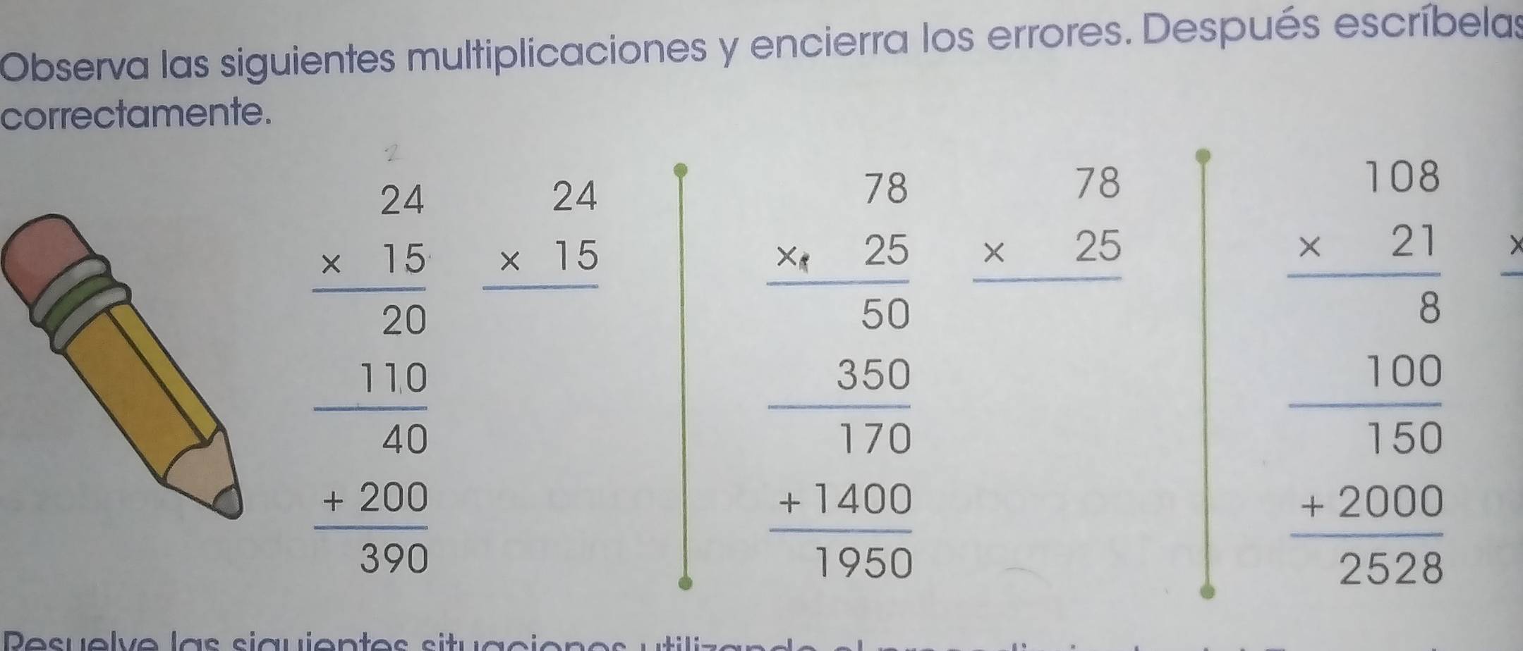 Observa las siguientes multiplicaciones y encierra los errores. Después escríbelas 
correctamente. 
beginarrayr 2.1 -215110100 hline 2 11 1200 hline 20 hline 322endarray  beginarrayr 24 * 15 hline endarray
beginarrayr 70 75 56 7500 7600 11400 11400 hline 3552endarray beginarrayr 78 * 25 hline endarray
beginarrayr 1.28 * 27 hline 28 -500000 +2000 hline 278endarray
Desuelve las siauien e