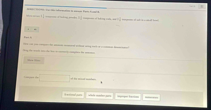 DIRECTIONS: Use this information to answer Parts A and B.
Myra mixes 1 1/4  teaspoons of baking powder, 1 1/2  teaspoons of baking soda, and 1 1/n  teaspoons of salt in a small bow!
e
Part A
How can you compare the amounts measured without using tools or a common denominator?
Drag the words into the box to correctly complete the sentence.
Show Hints
Compare the of the mixed numbers.
fractional parts whole number parts improper fractions numerators