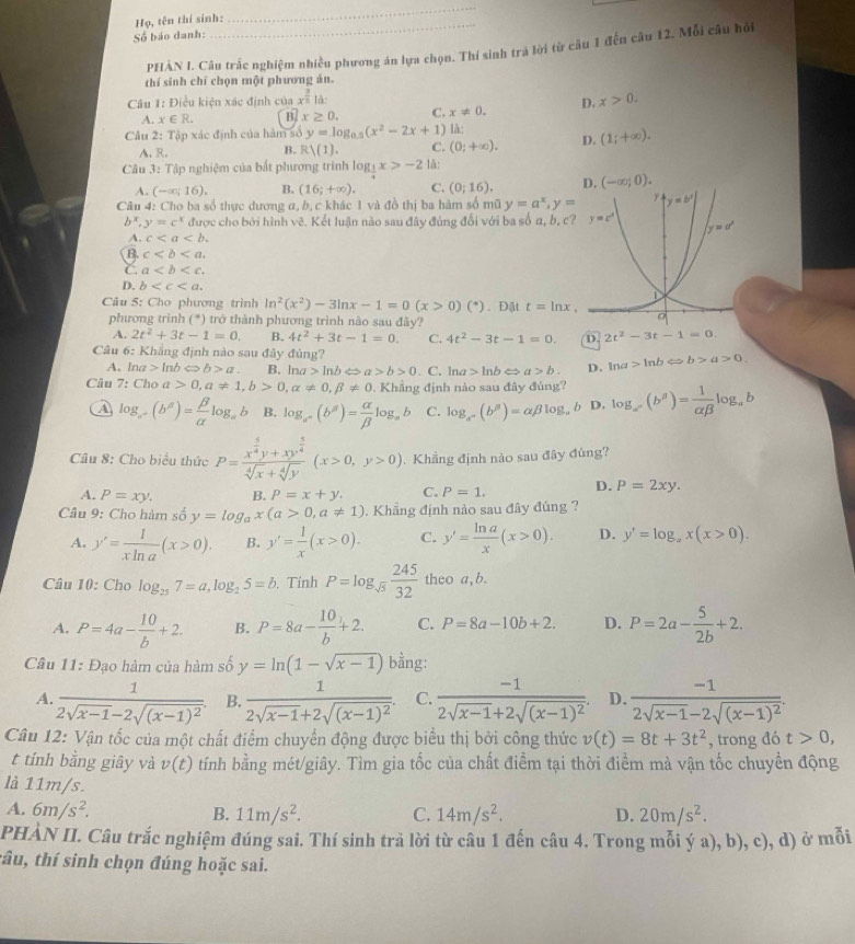 Họ, tên thí sinh:
_
Số báo danh:
PHẢN I. Câu trắc nghiệm nhiều phương án lựa chọn. Thí sinh trà lời từ câu 1 đến câu 12. Mỗi câu hỏi
thí sinh chỉ chọn một phương án.
* Câu 1: Điều kiện xác định của x^(frac 3)5 là:
A. x∈ R. B. x≥ 0. C. x!= 0. D. x>0.
Câu 2: Tập xác định của hàm số y=log _0.5(x^2-2x+1) là:
A. R.
B. Rvee (1). C. (0;+∈fty ). D. (1;+∈fty ).
Câu 3: Tập nghiệm của bắt phương trình log _ 1/4 x>-2 lã:
A. (-∈fty ;16), B. (16;+∈fty ). C. (0;16). D. (-∈fty ;0).
Câu 4: Cho ba số thực dương a, b, c khác 1 và đồ thị ba hàm số mữ y=a^x,y=
b^x,y=c^x được cho bởi hình vẽ. Kết luận nào sau đây đúng đổi với ba số α, b, c
A. c
B. c
C. a
D. b
Câu 5: Cho phương trình ln^2(x^2)-3ln x-1=0(x>0)(^*). Đặt t=ln x
phương trình (*) trở thành phương trình nào sau đãy?
A. 2t^2+3t-1=0. B. 4t^2+3t-1=0. C. 4t^2-3t-1=0. D. 2t^2-3t-1=0.
Câu 6: Khẳng định nào sau đây đủng? ln a>ln bLeftrightarrow b>a>0.
A. ln a>ln bLeftrightarrow b>a. B. ln a>ln bLeftrightarrow a>b>0. C. ln a>ln bLeftrightarrow a>b. D.
Câu 7: Cho a 0,a!= 1,b>0,alpha != 0,beta != 0. Khẳng định nào sau đây đúng? log _a^x(b^y)= 1/alpha beta  log _ab
A log _a^+(b^a)= beta /alpha  log _ab B. log _a^n(b^(beta))= alpha /beta  log _ab C. log _a^n(b^p)=alpha beta log _a b D.
Câu 8: Cho biểu thức P=frac x^(frac 5)4y+xy^(frac 5)4sqrt[4](x)+sqrt[4](y)(x>0,y>0). Khẳng định nào sau đây đúng?
A. P=xy. B. P=x+y. C. P=1. D. P=2xy.
Câu 9: Cho hàm số y=log _ax(a>0,a!= 1). Khẳng định nào sau đây đúng ?
A. y'= 1/xln a (x>0). B. y'= 1/x (x>0). C. y'= ln a/x (x>0). D. y'=log _ax(x>0).
Câu 10: Cho log _257=a,log _25=b. Tính P=log _sqrt(5) 245/32  theo a,b.
A. P=4a- 10/b +2. B. P=8a- 10/b +2. C. P=8a-10b+2. D. P=2a- 5/2b +2.
Câu 11: Đạo hàm của hàm số y=ln (1-sqrt(x-1)) bằng:
A. frac 12sqrt(x-1)-2sqrt((x-1)^2). B. frac 12sqrt(x-1)+2sqrt((x-1)^2). C. frac -12sqrt(x-1)+2sqrt((x-1)^2) D. frac -12sqrt(x-1)-2sqrt((x-1)^2).
Câu 12: Vận tốc của một chất điểm chuyển động được biểu thị bởi công thức v(t)=8t+3t^2 , trong đó t>0,
t tính bằng giây và v(t) tính bằng mét/giây. Tìm gia tốc của chất điểm tại thời điểm mà vận tốc chuyển động
là 11m/s.
A. 6m/s^2. B. 11m/s^2. C. 14m/s^2. D. 20m/s^2.
PHÀN II. Câu trắc nghiệm đúng sai. Thí sinh trả lời từ câu 1 đến câu 4. Trong mỗi ý a), b), c), d) ở mỗi
tâu, thí sinh chọn đúng hoặc sai.