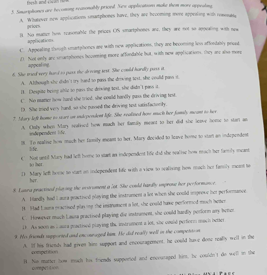 fresh and clean now.
5. Smartphones are becoming reasonably priced. New applications make them more appealing.
A. Whatever new applications smartphones have, they are becoming more appealing with reasonable
prices.
B. No matter how reasonable the prices OS smartphones are, they are not so appealing with new
applications.
C. Appealing though smartphones are with new applications, they are becoming less affordably priced.
D. Not only are smartphones becoming more affordable but, with new applications, they are also more
appealing.
6. She tried very hard to pass the driving test. She could hardly pass it.
A. Although she didn't try hard to pass the driving test, she could pass it.
B. Despite being able to pass the driving test, she didn’t pass it.
C. No matter how hard she tried, she could hardly pass the driving test.
D. She tried very hard, so she passed the driving test satisfactorily.
7. Mary left home to start an independent life. She realised how much her family meant to her.
A. Only when Mary realised how much her family meant to her did she leave home to start an
independent life.
B. To realise how much her family meant to her, Mary decided to leave home to start an independent
life.
C. Not until Mary had left home to start an independent life did she realise how much her family meant
to her.
D. Mary left home to start an independent life with a view to realising how much her family meant to
her.
8. Laura practised playing the instrument a lot. She could hardly improve her performance.
A Hardly had 1 aura practised playing the instrument a lot when she could improve her performance.
B Had Laura practised playing the instrument a lot, she could have performed much better.
C. However much Laura practised playing die instrument, she could hardly perform any better.
D. As soon as Laura practised playing the instrument a lot, she could perform much better.
9. His friends supported and encouraged him. He did really well in the competition.
A. If his friends had given him support and encouragement, he could have done really well in the
competition
B. No matter how much his friends supported and encouraged him, he couldn't do well in the
competition
ina Page