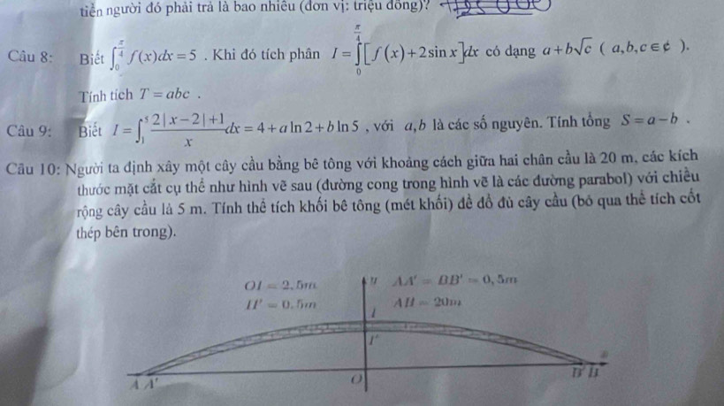 tiểễn người đó phải trả là bao nhiêu (đơn vị: triệu đồng)? 
Câu 8: Biết ∈t _0^((frac π)4)f(x)dx=5. Khi đó tích phân I=∈tlimits _0^((frac π)4)[f(x)+2sin x]dx có dạng a+bsqrt(c)(a,b,c∈ d). 
Tính tích T=abc. 
Câu 9: Biết I=∈t _1^(5frac 2|x-2|+1)xdx=4+aln 2+bln 5 , với a, b là các số nguyên. Tính tổng S=a-b. 
Cầu 10: Người ta định xây một cây cầu bằng bê tông với khoảng cách giữa hai chân cầu là 20 m, các kích 
thước mặt cắt cụ thể như hình vẽ sau (đường cong trong hình vẽ là các đường parabol) với chiều 
rộng cây cầu là 5 m. Tính thể tích khối bê tông (mét khối) đề đồ đủ cây cầu (bó qua thể tích cốt 
thép bên trong).
OI=2.5m " AA'=BB'=0,5m
II'=0.5m AH=20m
1
r 
n I 
A A'