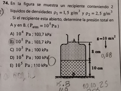 En la figura se muestra un recipiente conteniendo 2
líquidos de densidades rho _1=1,5g/m^3 y rho _2=2,5g/m^3. Si el recipiente esta abierto, determine la presión total en
A y en B.(P_atm=10^5Pa)
A) 10^4Pa;103,7kPa
B) 10^5Pa;103,7kPa
C) 10^5Pa;100kPa
D) 10^4 a;100kPa
E) 10^5 Pa ; 110 kPa