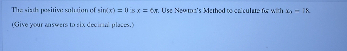 The sixth positive solution of sin (x)=0 is x=6π. Use Newton’s Method to calculate 6π with x_0=18. 
(Give your answers to six decimal places.)