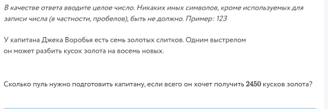 В качестве ответа вводите целое число. Никаκих иηых символове кроме исгользуемых для 
залиси числа (в частностиη πробеловη, быτьне должноδ Πример: 123
У калитана дххека Βоробья есть семь золотьх слиτкове Одним выестрелом 
он может разбить кусок золота на восемь новых. 
Сколько πуль нужно подготовитькалитану, если всего он хочет πолучить 245О кусков золота?