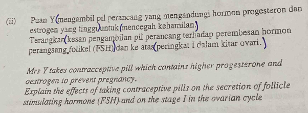 (ii) Puan Y(mengambil pil perancang yang mengandungi hormon progesteron dan 
estrogen yang tinggi untuk mencegah kehamilan. 
Terangkan kesan pengambilan pil perancang terhadap perembesan hormon 
perangsang folikel (FSH) dan ke atas peringkat I dalam kitar ovari. 
Mrs Y takes contracceptive pill which contains higher progesterone and 
oestrogen to prevent pregnancy. 
Explain the effects of taking contraceptive pills on the secretion of follicle 
stimulating hormone (FSH) and on the stage I in the ovarian cycle