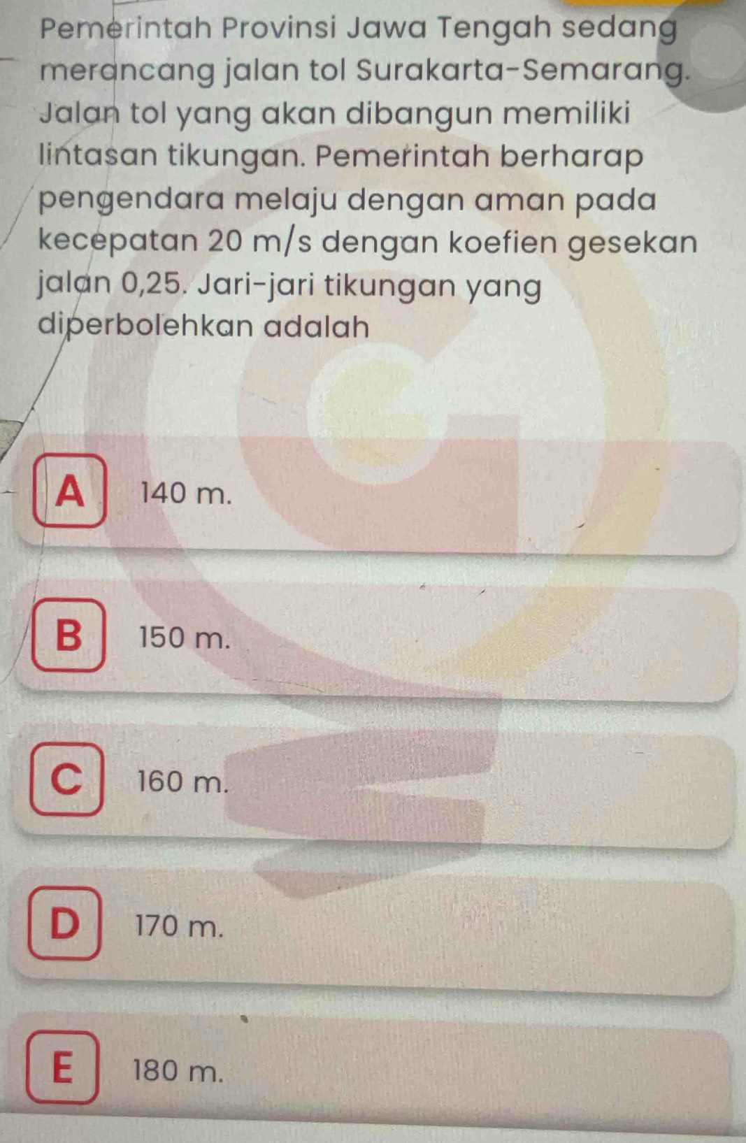 Pemerintah Provinsi Jawa Tengah sedang
merancang jalan tol Surakarta-Semarang.
Jalan tol yang akan dibangun memiliki
lintasan tikungan. Pemerintah berharap
pengendara melaju dengan aman pada
kecepatan 20 m/s dengan koefien gesekan
jalan 0,25. Jari-jari tikungan yang
diperbolehkan adalah
A 140 m.
B 150 m.
c l a 160 m.
D 170 m.
E 180 m.