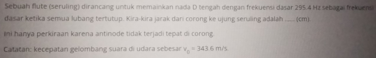 Sebuah flute (seruling) dirancang untuk memainkan nada D tengah dengan frekuensi dasar 295.4 Hz sebagai frekuensi 
dasar ketika semua lubang tertutup. Kira-kira jarak dari corong ke ujung seruling adalah_ (cm). 
Ini hanya perkiraan karena antinode tidak terjadi tepat di corong. 
Catatan: kecepatan gelombang suara di udara sebesar v_0=343.6m/s