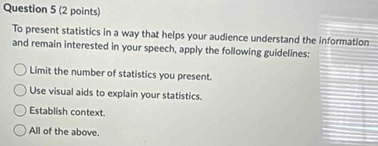 To present statistics in a way that helps your audience understand the information
and remain interested in your speech, apply the following guidelines:
Limit the number of statistics you present.
Use visual aids to explain your statistics.
Establish context.
All of the above.