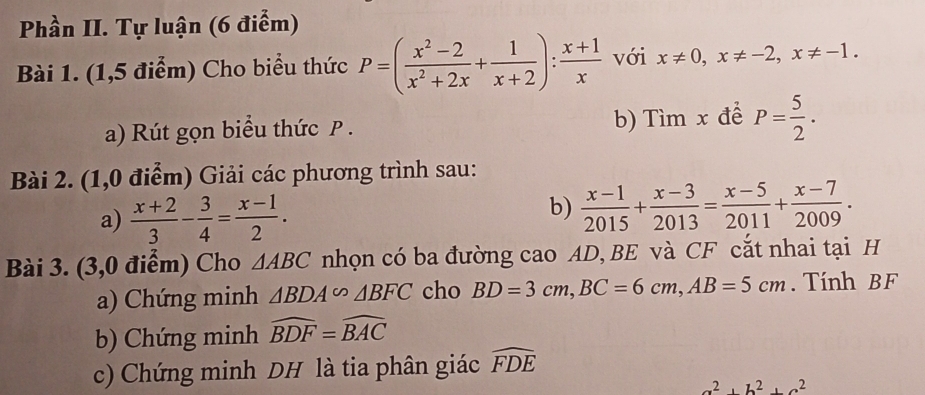 Phần II. Tự luận (6 điểm) 
Bài 1. (1,5 điểm) Cho biểu thức P=( (x^2-2)/x^2+2x + 1/x+2 ): (x+1)/x  với x!= 0, x!= -2, x!= -1. 
a) Rút gọn biểu thức P. b) Tìm x để P= 5/2 . 
Bài 2. (1,0 điểm) Giải các phương trình sau: 
a)  (x+2)/3 - 3/4 = (x-1)/2 . 
b)  (x-1)/2015 + (x-3)/2013 = (x-5)/2011 + (x-7)/2009 . 
Bài 3. (3,0 điểm) Cho △ ABC nhọn có ba đường cao AD, BE và CF cắt nhai tại H 
a) Chứng minh △ BDA∽ △ BFC cho BD=3cm, BC=6cm, AB=5cm. Tính BF
b) Chứng minh widehat BDF=widehat BAC
c) Chứng minh DH là tia phân giác widehat FDE
a^2+b^2+c^2