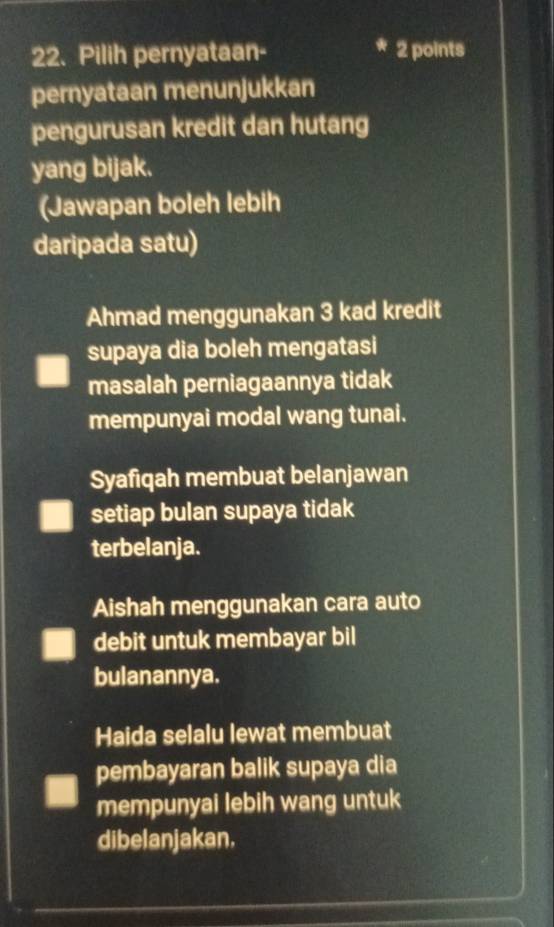 Pilih pernyataan- 2 points
pernyataan menunjukkan
pengurusan kredit dan hutang
yang bijak.
(Jawapan boleh lebih
daripada satu)
Ahmad menggunakan 3 kad kredit
supaya dia boleh mengatasi
masalah perniagaannya tidak
mempunyai modal wang tunai.
Syafiqah membuat belanjawan
setiap bulan supaya tidak
terbelanja.
Aishah menggunakan cara auto
debit untuk membayar bil
bulanannya.
Haida selalu lewat membuat
pembayaran balik supaya dia
mempunyai lebih wang untuk
dibelanjakan.