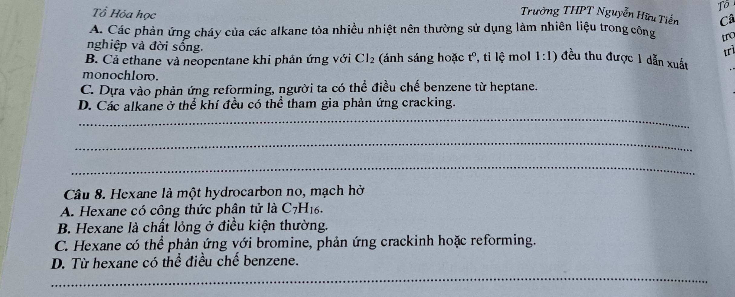 Tô
Tổ Hóa học
Trường THPT Nguyễn Hữu Tiến Câ
A. Các phản ứng cháy của các alkane tỏa nhiều nhiệt nên thường sử dụng làm nhiên liệu trong công
tro
nghiệp và đời sống.
trì
B. Cả ethane và neopentane khi phản ứng với Cl_2 (ánh sáng hoặc t° , tỉ lệ mol 1:1) đều thu được 1 dẫn xuất
monochloro.
C. Dựa vào phản ứng reforming, người ta có thể điều chế benzene từ heptane.
D. Các alkane ở thể khí đều có thể tham gia phản ứng cracking.
_
_
_
Câu 8. Hexane là một hydrocarbon no, mạch hở
A. Hexane có công thức phân tử là C_7H_16.
B. Hexane là chất lỏng ở điều kiện thường.
C. Hexane có thể phản ứng với bromine, phản ứng crackinh hoặc reforming.
D. Từ hexane có thể điều chế benzene.
_
_
__