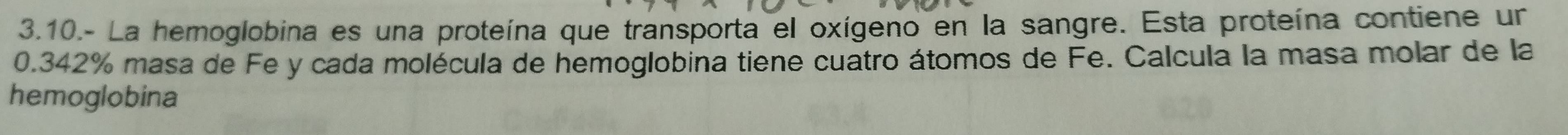 3.10.- La hemoglobina es una proteína que transporta el oxígeno en la sangre. Esta proteína contiene un
0.342% masa de Fe y cada molécula de hemoglobina tiene cuatro átomos de Fe. Calcula la masa molar de la 
hemoglobina