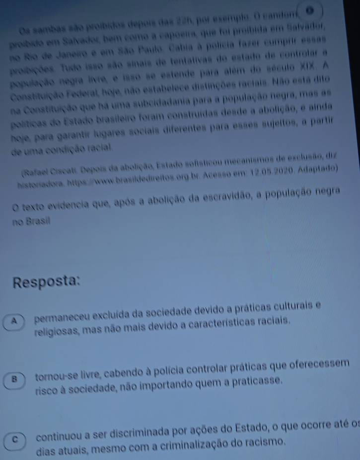 Os sambas são proíbidos depois das 22h, por exemplo. O candom, ●
proíbido em Salvador, bem como a capoeira, que foi proíbida em Salvádor,
no Rio de Janeiro e em São Paulo. Cabia à polícia fazer cumprir essas
proibições. Tudo isso são sinais de tentativas do estado de controlar a
população negra livre, e isso se estende para além do século XIX. A
Constituição Federal, hoje, não estabelece distinções raciais. Não está difa
na Constituição que há uma subcidadania para a população negra, mas as
políticas do Estado brasileiro foram construídas desde a abolição, e ainda
hoje, para garantír lugares sociais diferentes para ésses sujeltos, a partir
de uma condição racial.
(Rafael Ciscati. Depois da abolição, Estado sofisticou mecanismos de exclusão, diz
historiadora, https://www.brasildedireitos.org.br. Acesso em: 12.05.2020. Adaptado)
O texto evidencia que, após a abolição da escravidão, a população negra
no Brasil
Resposta:
A permaneceu excluída da sociedade devido a práticas culturais e
religiosas, mas não mais devido a características raciais.
B tornou-se livre, cabendo à polícia controlar práticas que oferecessem
risco à sociedade, não importando quem a praticasse.
c continuou a ser discriminada por ações do Estado, o que ocorre até os
dias atuais, mesmo com a criminalização do racismo.