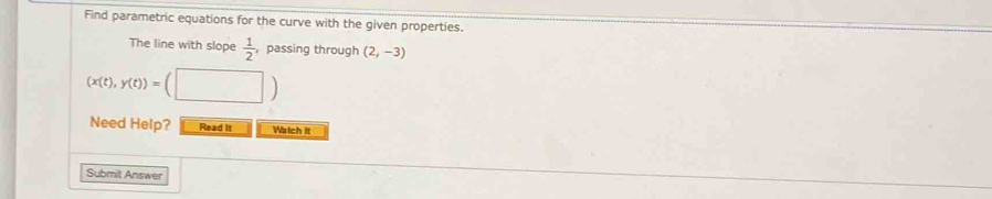 Find parametric equations for the curve with the given properties. 
The line with slope  1/2  , passing through (2,-3)
(x(t),y(t))=(□ )
Need Help? Read It Watch it 
Submit Answer