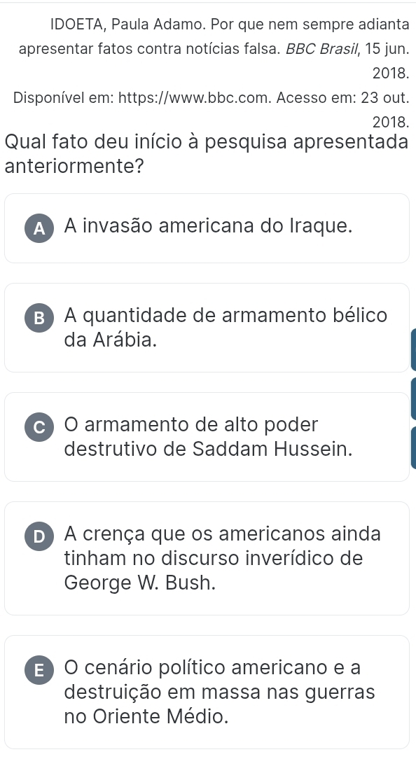 IDOETA, Paula Adamo. Por que nem sempre adianta
apresentar fatos contra notícias falsa. BBC Brasil, 15 jun.
2018.
Disponível em: https://www.bbc.com. Acesso em: 23 out.
2018.
Qual fato deu início à pesquisa apresentada
anteriormente?
A) A invasão americana do Iraque.
B ) A quantidade de armamento bélico
da Arábia.
c) O armamento de alto poder
destrutivo de Saddam Hussein.
D A crença que os americanos ainda
tinham no discurso inverídico de
George W. Bush.
E) O cenário político americano e a
destruição em massa nas guerras
no Oriente Médio.