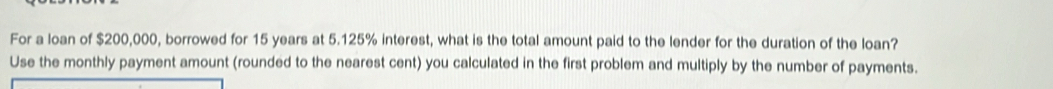 For a loan of $200,000, borrowed for 15 years at 5.125% interest, what is the total amount paid to the lender for the duration of the loan? 
Use the monthly payment amount (rounded to the nearest cent) you calculated in the first problem and multiply by the number of payments.