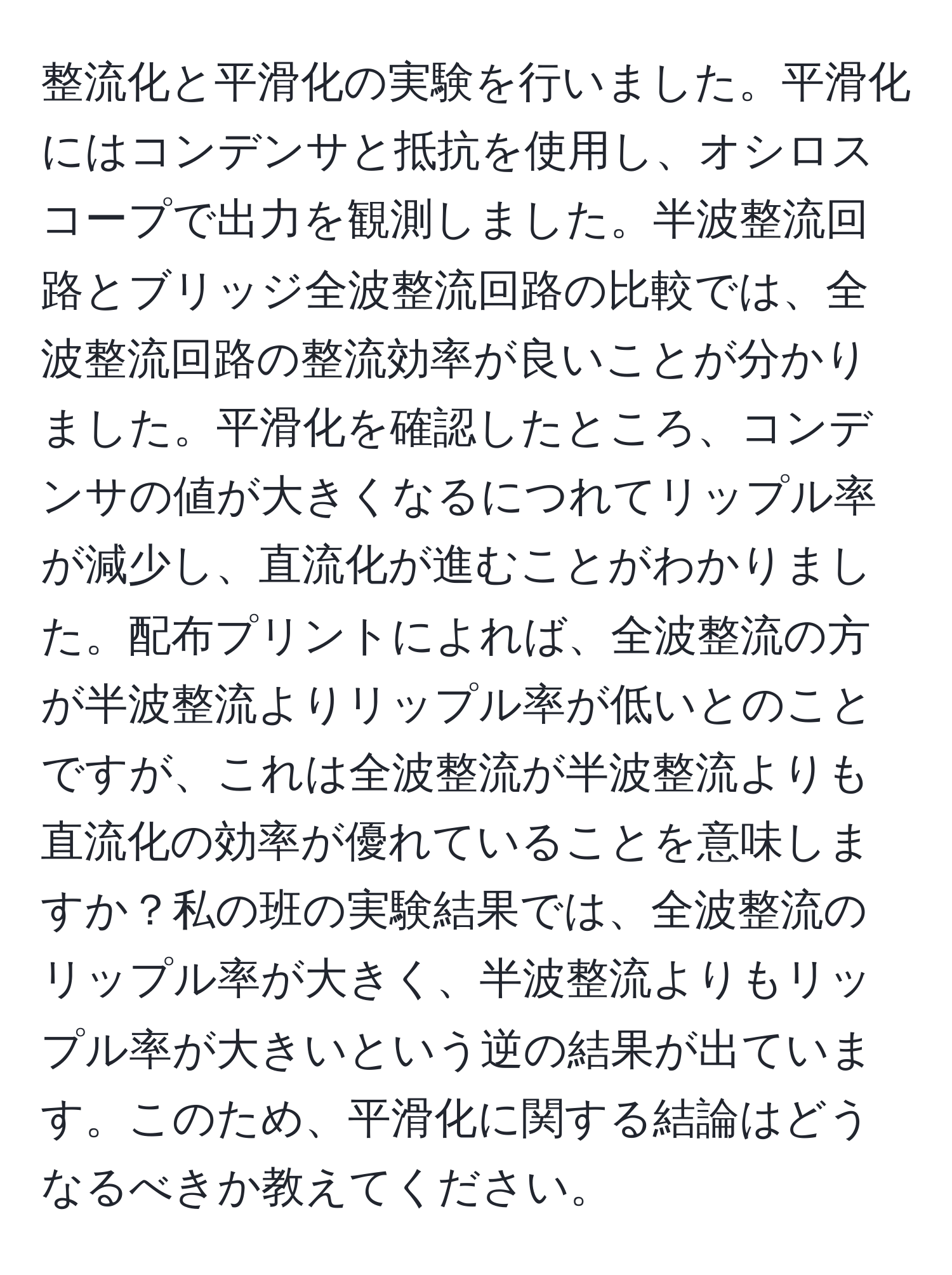 整流化と平滑化の実験を行いました。平滑化にはコンデンサと抵抗を使用し、オシロスコープで出力を観測しました。半波整流回路とブリッジ全波整流回路の比較では、全波整流回路の整流効率が良いことが分かりました。平滑化を確認したところ、コンデンサの値が大きくなるにつれてリップル率が減少し、直流化が進むことがわかりました。配布プリントによれば、全波整流の方が半波整流よりリップル率が低いとのことですが、これは全波整流が半波整流よりも直流化の効率が優れていることを意味しますか？私の班の実験結果では、全波整流のリップル率が大きく、半波整流よりもリップル率が大きいという逆の結果が出ています。このため、平滑化に関する結論はどうなるべきか教えてください。