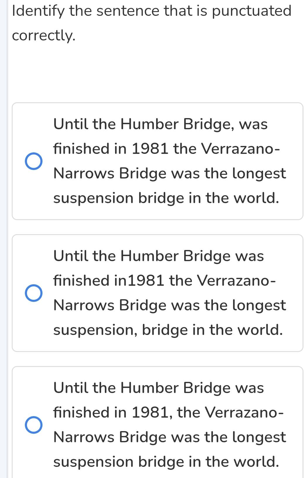 Identify the sentence that is punctuated
correctly.
Until the Humber Bridge, was
finished in 1981 the Verrazano-
Narrows Bridge was the longest
suspension bridge in the world.
Until the Humber Bridge was
finished in1981 the Verrazano-
Narrows Bridge was the longest
suspension, bridge in the world.
Until the Humber Bridge was
finished in 1981, the Verrazano-
Narrows Bridge was the longest
suspension bridge in the world.