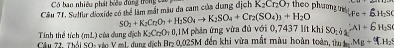 Có bao nhiêu phát biêu đùng trong các 
Câu 71. Sulfur dioxide có thể làm mất màu da cam của dung dịch K_2Cr_2O_7 the phương trình AFe+6.H_2SC
SO_2+K_2Cr_2O_7+H_2SO_4to K_2SO_4+Cr_2(SO_4)_3+H_2O
Tính thể tích (mL) của dung dịch K_2Cr_2O_70, . M I phản ứng vừa đủ với 0,7437 lít khí SO_2 Al+6H_2S
Câu 72. Thổi SOa vào V mL dụng dịch Br_20,025M đến khi vừa mất màu hoàn toàn, thu dược Mg+M_2S