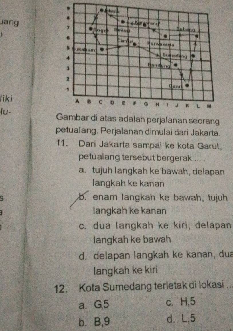 Jnkaria
.
uang Karayand
Bogor Bakast
Subang
6
Cianur Purwakasta 4
s ukabum Sumeding
4 Bandung .
3
2
1
Garut
liki
A B C D F G H 1 J K L M
lu-
Gambar di atas adalah perjalanan seorang
petualang. Perjalanan dimulai dari Jakarta.
11. Dari Jakarta sampai ke kota Garut,
petualang tersebut bergerak ... .
a.tujuh langkah ke bawah, delapan
langkah ke kanan
S b. enam langkah ke bawah, tujuh
langkah ke kanan
c. dua langkah ke kiri, delapan
langkah ke bawah
d. delapan langkah ke kanan, dua
langkah ke kiri
12. Kota Sumedang terletak di lokasi ...
a. G, 5 c. H, 5
b. B, 9 d. L, 5