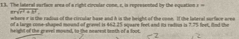 The lateral surface area of a right circular cone, s, is represented by the equation s=
arsqrt(r^2+h^2), 
where r is the radius of the circular base and h is the beight of the cone. If the lateral surface area 
of a large cone-shaped mound of gravel is 462.25 square feet and its radius is 7.75 feet, find the 
height of the gravel mound, to the nearest tenth of a foot.