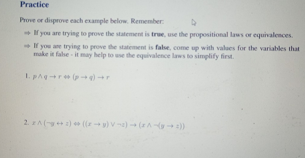 Practice 
Prove or disprove each example below. Remember: 
If you are trying to prove the statement is true, use the propositional laws or equivalences. 
If you are trying to prove the statement is false, come up with values for the variables that 
make it false - it may help to use the equivalence laws to simplify first. 
1. pwedge qto rLeftrightarrow (pto q)to r
2. xwedge (neg yrightarrow z)Leftrightarrow ((xto y)vee neg z)to (xwedge neg (yto z))