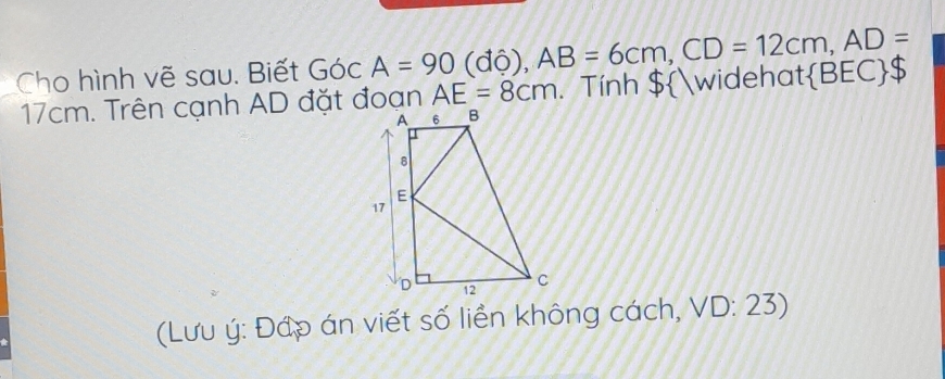 Cho hình vẽ sau. Biết Góc A=90 (độ) , AB=6cm, CD=12cm, AD=  BEC S
17cm. Trên cạnh AD đặt đoạn AE=8cm. Tính $widehat 
(Lưu ý: Đớp án viết số liền không cách, VD: 23)