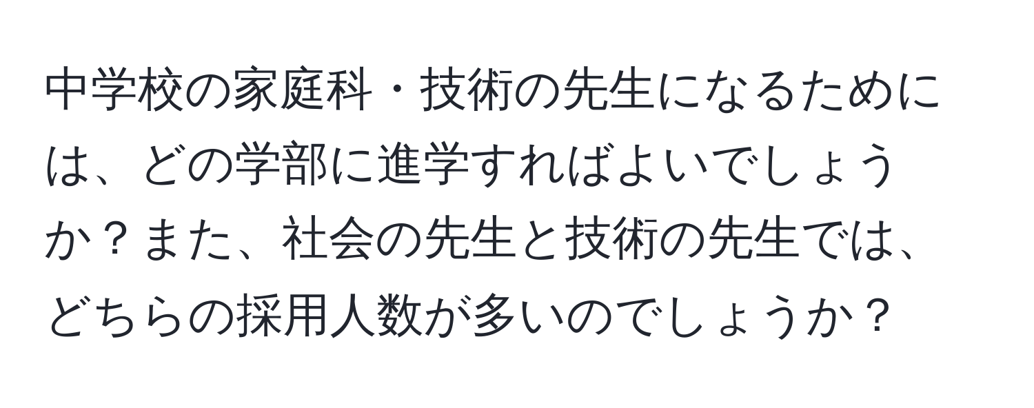 中学校の家庭科・技術の先生になるためには、どの学部に進学すればよいでしょうか？また、社会の先生と技術の先生では、どちらの採用人数が多いのでしょうか？