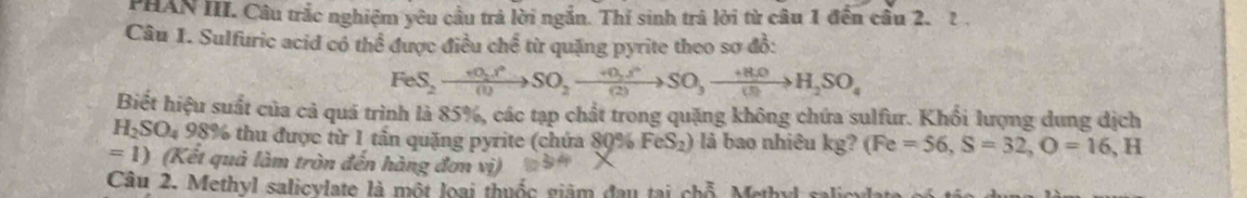 PHAN III. Câu trắc nghiệm yêu cầu trả lời ngắn. Thí sinh trã lời từ câu 1 đến cầu 2. 2 . 
Câu 1. Sulfuric acid có thể được điều chể từ quặng pyrite theo sơ đồ:
FeS_2to SO_2to SO_2to SO_3to SO_3to H_2SO_4
Biết hiệu suất của cả quá trình là 85%, các tạp chất trong quặng không chứa sulfur. Khổi lượng dung dịch
H_2SO_4 98% thu được từ 1 tấn quặng pyrite (chứa 80% FeS_2 là bao nhiêu kg? (Fe=56, S=32, O=16,H
=1) (Kết quả làm tròn đến hàng đơn vị) 
Câu 2. Methyl salicylate là một loại thuốc giám đau tại chỗ. Methyl sal