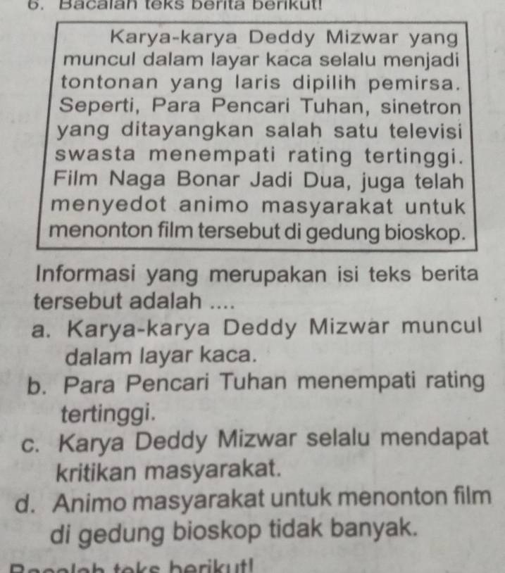 Bacalan teks berita berikut!
Karya-karya Deddy Mizwar yang
muncul dalam layar kaca selalu menjadi
tontonan yang laris dipilih pemirsa.
Seperti, Para Pencari Tuhan, sinetron
yang ditayangkan salah satu televisi
swasta menempati rating tertinggi.
Film Naga Bonar Jadi Dua, juga telah
menyedot animo masyarakat untuk 
menonton film tersebut di gedung bioskop.
Informasi yang merupakan isi teks berita
tersebut adalah ....
a. Karya-karya Deddy Mizwar muncul
dalam layar kaca.
b. Para Pencari Tuhan menempati rating
tertinggi.
c. Karya Deddy Mizwar selalu mendapat
kritikan masyarakat.
d. Animo masyarakat untuk menonton film
di gedung bioskop tidak banyak.
e a la h toks berikutl .