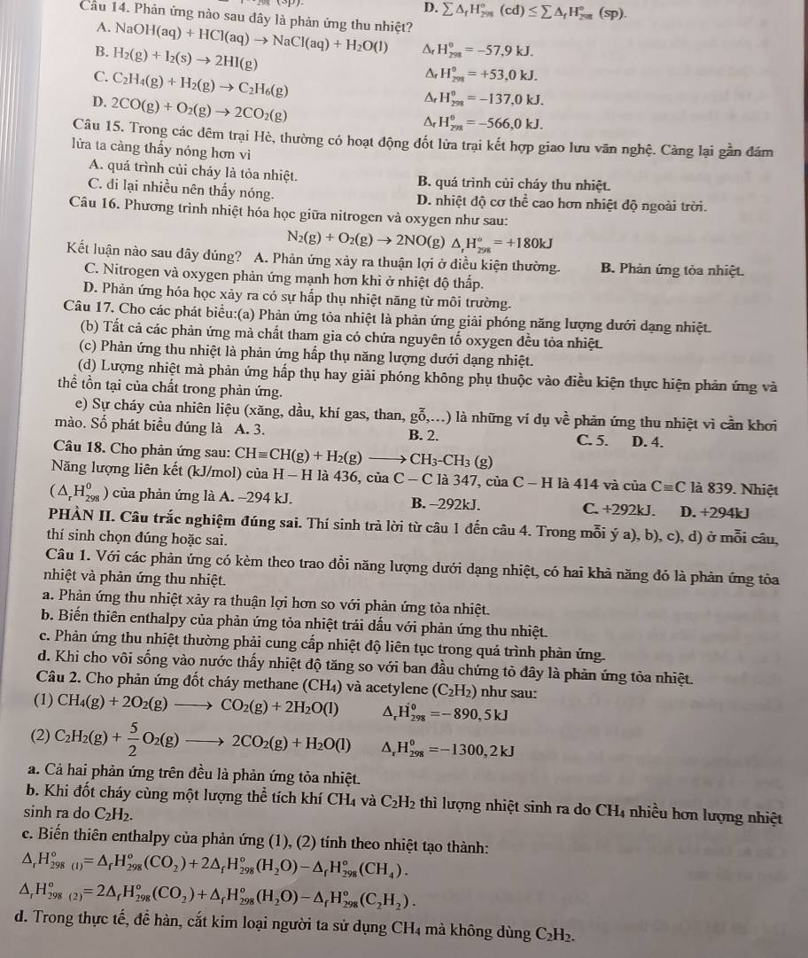 D. sumlimits △ _fH_(298)°(cd)≤ sumlimits △ _fH_(298)°(sp).
Câu 14. Phản ứng nào sau đây là phản ứng thu nhiệt?
A. NaOH(aq)+HCl(aq)to NaCl(aq)+H_2O(l) A H_(291)^0=-57,9kJ.
B. H_2(g)+I_2(s)to 2HI(g)
C. C_2H_4(g)+H_2(g)to C_2H_6(g)
H_(298)^0=+53,0kJ.
D. 2CO(g)+O_2(g)to 2CO_2(g)
Ar H_(298)^0=-137,0kJ.
Ar H_(298)^0=-566,0kJ.
Câu 15. Trong các đêm trại Hè, thường có hoạt động đốt lửa trại kết hợp giao lưu văn nghệ. Cảng lại gần đám
lửa ta càng thấy nóng hơn vì
A. quá trình củi cháy là tỏa nhiệt. B. quá trình củi cháy thu nhiệt.
C. đi lại nhiều nên thấy nóng. D. nhiệt độ cơ thể cao hơn nhiệt độ ngoài trời.
Câu 16. Phương trình nhiệt hóa học giữa nitrogen và oxygen như sau:
N_2(g)+O_2(g)to 2NO(g) )△ _rH_(298)°=+180kJ
Kết luận nào sau đây đúng? A. Phản ứng xảy ra thuận lợi ở điều kiện thường B. Phản ứng tỏa nhiệt.
C. Nitrogen và oxygen phản ứng mạnh hơn khi ở nhiệt độ thấp.
D. Phản ứng hóa học xảy ra có sự hấp thụ nhiệt năng từ môi trường.
Câu 17. Cho các phát biểu:(a) Phản ứng tỏa nhiệt là phản ứng giải phóng năng lượng dưới dạng nhiệt.
(b) Tất cả các phản ứng mà chất tham gia có chứa nguyên tố oxygen đều tỏa nhiệt.
(c) Phản ứng thu nhiệt là phản ứng hấp thụ năng lượng dưới dạng nhiệt.
(d) Lượng nhiệt mà phản ứng hấp thụ hay giải phóng không phụ thuộc vào điều kiện thực hiện phản ứng và
thể tồn tại của chất trong phản ứng.
e) Sự cháy của nhiên liệu (xăng, dầu, khí gas, than, goverline hat 0,...) là những ví dụ vhat e phản ứng thu nhiệt vì cần khơi
mào. Số phát biểu đúng là A. 3. B. 2. D. 4.
C. 5.
Câu 18. Cho phản ứng sau: CHequiv CH(g)+H_2(g)to CH_3-CH_3(g)
Năng lượng liên kết (kJ/mol) của H-H là 436, của C - C là 347, của C-H là 414 và của Cequiv C là 839. Nhiệt
(△ _rH_(298)^0 ) của phản ứng là A. −294 kJ. B. -292kJ. C. +292kJ. D. +294kJ
PHÀN II. Câu trắc nghiệm đúng sai. Thí sinh trả lời từ câu 1 đến câu 4. Trong mỗi ý a), b), c), d) ở mỗi câu,
thí sinh chọn đúng hoặc sai.
Câu 1. Với các phản ứng có kèm theo trao đổi năng lượng dưới dạng nhiệt, có hai khả năng đó là phản ứng tỏa
nhiệt và phản ứng thu nhiệt.
a. Phản ứng thu nhiệt xảy ra thuận lợi hơn so với phản ứng tỏa nhiệt.
b. Biến thiên enthalpy của phản ứng tỏa nhiệt trải dấu với phản ứng thu nhiệt.
c. Phản ứng thu nhiệt thường phải cung cấp nhiệt độ liên tục trong quá trình phản ứng
d. Khi cho vôi sống vào nước thấy nhiệt độ tăng so với ban đầu chứng tò đây là phản ứng tòa nhiệt.
Câu 2. Cho phản ứng đốt cháy methane (CH_4)
(1) CH_4(g)+2O_2(g)to CO_2(g)+2H_2O(l) và acetylene (C_2H_2) như sau:
^ H_(298)^0=-890,5kJ
(2) C_2H_2(g)+ 5/2 O_2(g)to 2CO_2(g)+H_2O(l) ^ H_(298)^0=-1300,2kJ
a. Cả hai phản ứng trên đều là phản ứng tỏa nhiệt.
b. Khi đốt cháy cùng một lượng thể tích khí ( CH_4. và C_2H_2 thì lượng nhiệt sinh ra do CH₄ nhiều hơn lượng nhiệt
sinh ra do C_2H_2.
c. Biến thiên enthalpy của phản ứng (1), (2) tính theo nhiệt tạo thành:
△ _rH_(298(1))°=△ _rH_(298)°(CO_2)+2△ _f)+2△ _fH_298(H_2O)-△ _rH_(298)°(CH_4).
△ _rH_(298(2))°=2△ _rH_(298)°(CO_2)+△ _rH_(298)°(H_2O)-△ _rH_(298)°(C_2H_2).
d. Trong thực tế, để hàn, cắt kim loại người ta sử dụng CH4 mà không dùng C_2H_2.