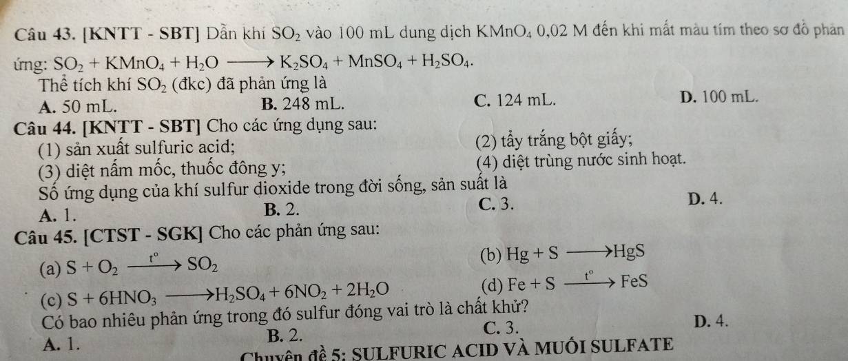 [KNTT - SBT] Dẫn khí SO_2 vào 100 mL dung dịch KN 111 O4 0,02 M đến khi mất màu tím theo sơ đồ phản
ứng: SO_2+KMnO_4+H_2Oto K_2SO_4+MnSO_4+H_2SO_4. 
Thể tích khí SO_2 (đkc) đã phản ứng là
A. 50 mL. B. 248 mL. C. 124 mL.
D. 100 mL.
Câu 44. [KNTT - SBT] Cho các ứng dụng sau:
(1) sản xuất sulfuric acid; (2) tẩy trắng bột giấy;
(3) diệt nấm mốc, thuốc đông y; (4) diệt trùng nước sinh hoạt.
Số ứng dụng của khí sulfur dioxide trong đời sống, sản suất là
A. 1. B. 2.
C. 3. D. 4.
Câu 45. [CTST - SGK] Cho các phản ứng sau:
(a) S+O_2xrightarrow t°SO_2
(b) Hg+Sto HgS
(d)
(c) S+6HNO_3to H_2SO_4+6NO_2+2H_2O Fe+Sxrightarrow t°FeS
Có bao nhiêu phản ứng trong đó sulfur đóng vai trò là chất khử? D. 4.
A. 1. B. 2. C. 3.
Chuyên đề 5: SULFURIC ACID và MuốI SULFATE