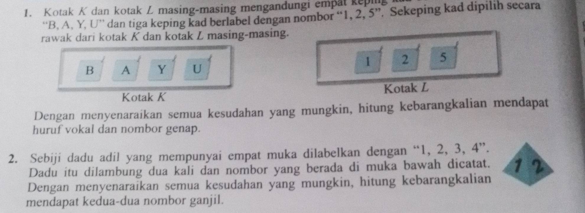 Kotak K dan kotak L masing-masing mengandungi empat kepi 
“ B, A, Y, U ” dan tiga keping kad berlabel dengan nombor “ 1, 2, 5 ”. Sekeping kad dipilih secara 
rawak dari kotak K dan kotak L masing-masing.
1 2 5
B A Y U
Kotak K Kotak L
Dengan menyenaraikan semua kesudahan yang mungkin, hitung kebarangkalian mendapat 
huruf vokal dan nombor genap. 
2. Sebiji dadu adil yang mempunyai empat muka dilabelkan dengan “ 1, 2, 3, 4 ”. 
Dadu itu dilambung dua kali dan nombor yang berada di muka bawah dicatat. 1 2
Dengan menyenaraikan semua kesudahan yang mungkin, hitung kebarangkalian 
mendapat kedua-dua nombor ganjil.