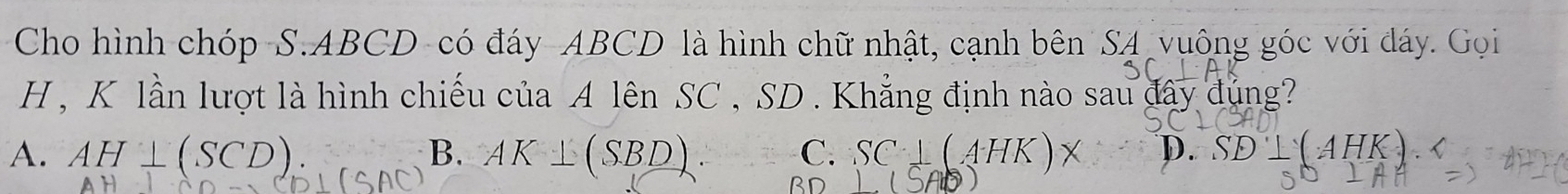 Cho hình chóp-S. ABCD -có đáy- ABCD là hình chữ nhật, cạnh bên SA vuông góc với đáy. Gọi
H , K lần lượt là hình chiếu của A lên SC , SD. Khẳng định nào sau đây đủng?
A. AH⊥ (SCD) B. AK⊥ (SBD). C. SC⊥ (AHK D. AHK