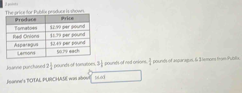 The price for Publix produce is shown. 
Joanne purchased 2 1/4  pounds of tomatoes, 3 1/8  pounds of red onions.  3/4  pounds of asparagus, & 3 lemons from Publix. 
Joanne's TOTAL PURCHASE was about 16.60