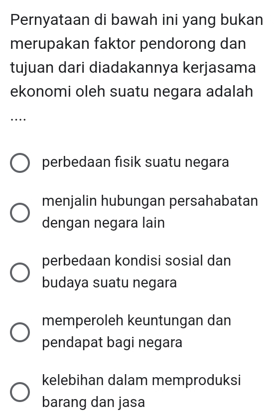 Pernyataan di bawah ini yang bukan
merupakan faktor pendorong dan
tujuan dari diadakannya kerjasama
ekonomi oleh suatu negara adalah
_…
perbedaan fisik suatu negara
menjalin hubungan persahabatan
dengan negara lain
perbedaan kondisi sosial dan
budaya suatu negara
memperoleh keuntungan dan
pendapat bagi negara
kelebihan dalam memproduksi
barang dan jasa