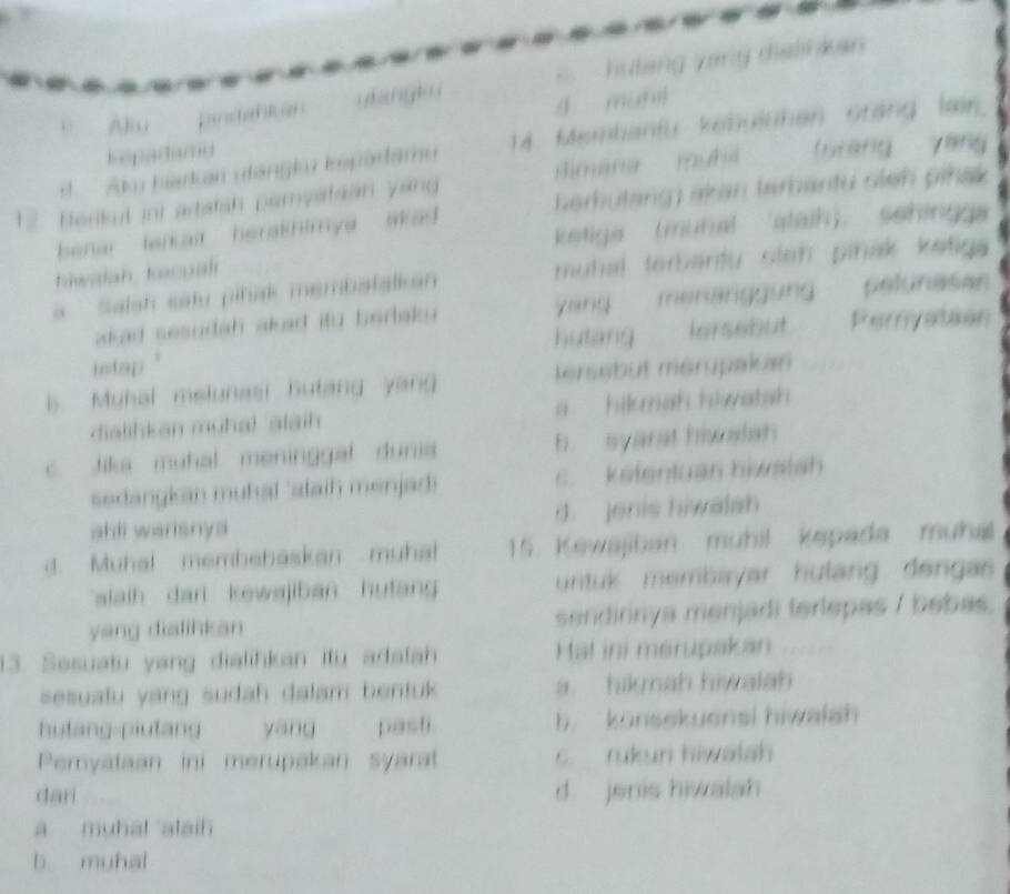 hutang yang dislihkan 
A B 
pntatan yangk u
4 muhil
d Am hiarkan utángku ispartamu 14. Membantu kehulühen cráng lạin
Eepadamd
12. Berikut ini artalsh pemyataan yang Bimana muha furang yáng
ehar tarkair herakhimya akad herhutang) akan tarbantu sieh pihak 
ketiga (muhal alaih)， sehingg
tiwalah kacua 
a ' Salsh satu pinak membatalkan muhal terbantu stah piñak katiga 
akad sesudah akad itu berak yang meranggung pelunasan
hutang Iersebut Peryation
intap
b. Muhal melunasi hutang yang tersebut mérupakan
dialihkan muhal alaih a hikmah hiwatsh
c. Jiks muhal meninggal dunia h syarat hivalah 
sedangkan muhal 'staih menjadi c. kelentuan hiwslsh
abli warisnys d. enis hiwalah
d. Muhal membebaskan muhat 15. Kewajiban muhil kepada muha
slaih dan kewajiban hutan ntuk membayar hulang dengas 
yang dialihkan sendirnya menjadi terlepas / bebas.
13. Sesuatu yang dialihkan itu adalah Hal ini merupakan
sesuatu yang sudah dalam bentuk a hikmah hiwalah 
hutang-piutang yāng pasti b konsekuensi hiwalah
Pemyataan ini merupakan syarat c. rukun hiwalah
dari d jenis hiwalah
a muhal ataih
b muhal