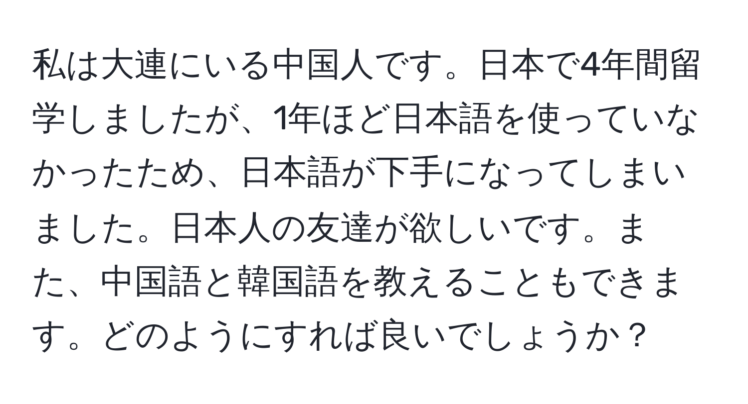 私は大連にいる中国人です。日本で4年間留学しましたが、1年ほど日本語を使っていなかったため、日本語が下手になってしまいました。日本人の友達が欲しいです。また、中国語と韓国語を教えることもできます。どのようにすれば良いでしょうか？