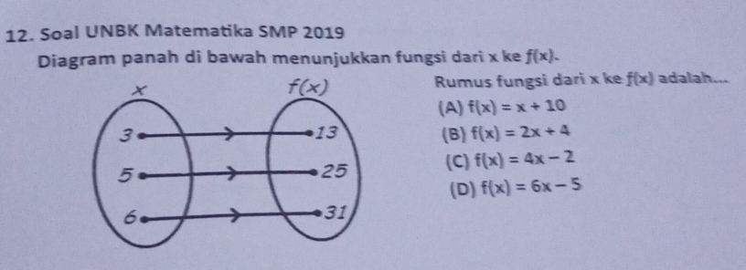 Soal UNBK Matematika SMP 2019
Diagram panah di bawah menunjukkan fungsi dari x ke f(x).
Rumus fungsi dari x ke f(x) adalah...
(A) f(x)=x+10
(B) f(x)=2x+4
(C) f(x)=4x-2
(D) f(x)=6x-5