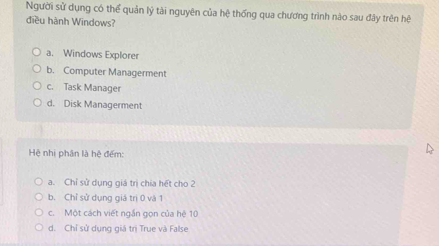 Người sử dụng có thể quản lý tài nguyên của hệ thống qua chương trình nào sau đây trên hệ
điều hành Windows?
a. Windows Explorer
b. Computer Managerment
c. Task Manager
d. Disk Managerment
Hệ nhị phân là hệ đếm:
a. Chỉ sử dụng giá trị chia hết cho 2
b. Chỉ sử dụng giá trị 0 và 1
c. Một cách viết ngắn gọn của hệ 10
d. Chỉ sử dụng giá trị True và False