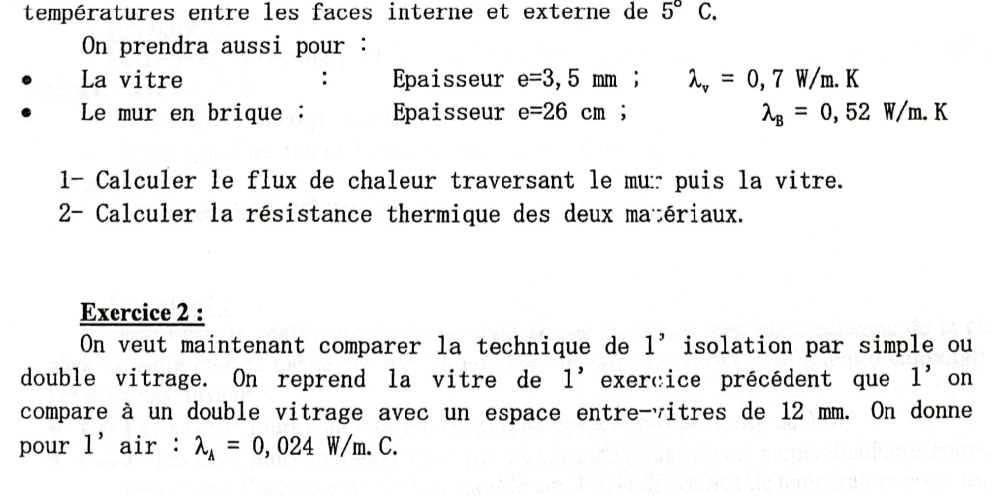 températures entre les faces interne et externe de 5°C. 
On prendra aussi pour : 
La vitre Epaisseur e=3,5mm; lambda _v=0,7W/m.K
Le mur en brique : Epaisseur e=26cm;
lambda _B=0,52W/m.K
1- Calculer le flux de chaleur traversant le mur puis la vitre. 
2- Calculer la résistance thermique des deux matériaux. 
Exercice 2 : 
On veut maintenant comparer la technique de 1' isolation par simple ou 
double vitrage. On reprend la vitre de 1' exercice précédent que 1' on 
compare à un double vitrage avec un espace entre-vitres de 12 mm. On donne 
pour 1' air : lambda _A=0,024W/m.C.